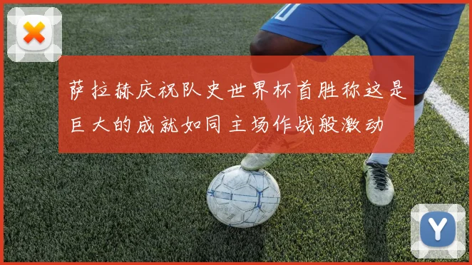 萨拉赫庆祝队史世界杯首胜称这是巨大的成就如同主场作战般激动