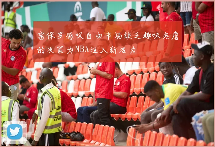 富保罗感叹自由市场缺乏趣味老詹的决策为NBA注入新活力