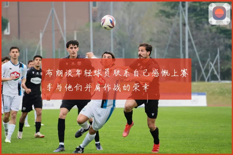 布朗谈年轻球员联系自己感慨上赛季与他们并肩作战的荣幸
