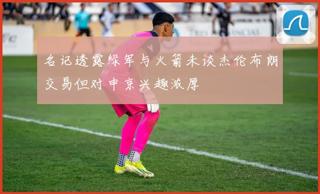 名记透露绿军与火箭未谈杰伦布朗交易但对申京兴趣浓厚