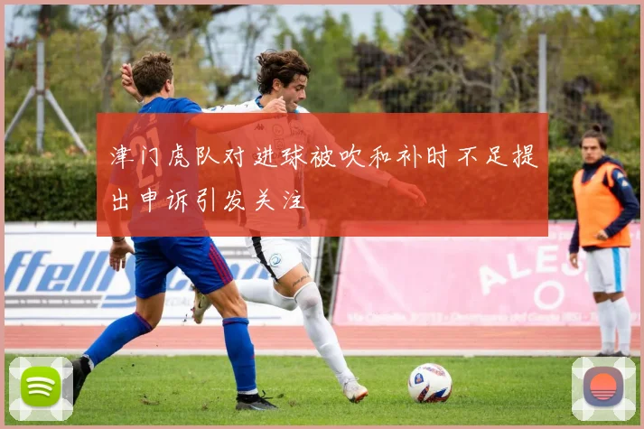 津门虎队对进球被吹和补时不足提出申诉引发关注