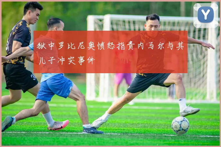 狱中罗比尼奥愤怒指责内马尔与其儿子冲突事件