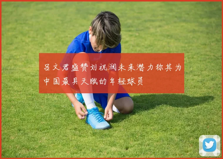 吕文君盛赞刘祝润未来潜力称其为中国最具天赋的年轻球员