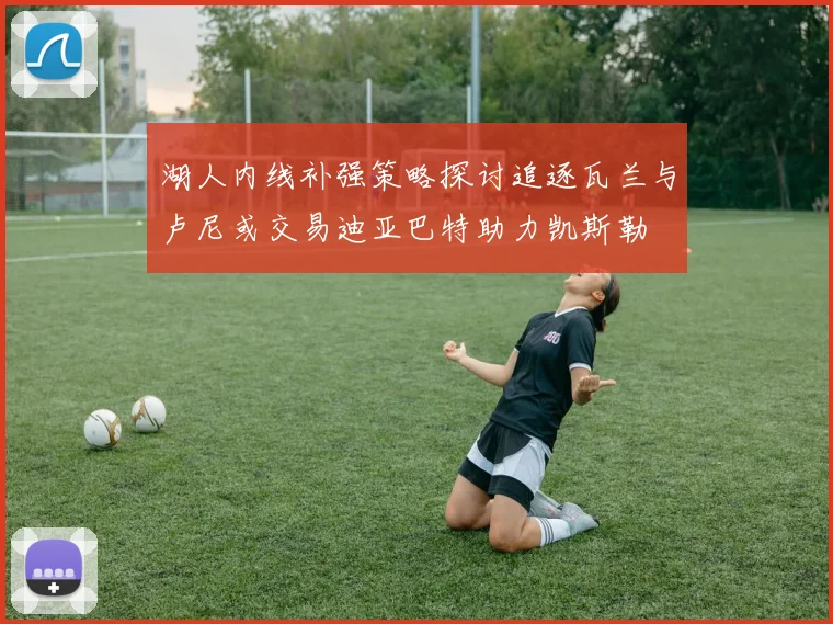 湖人内线补强策略探讨追逐瓦兰与卢尼或交易迪亚巴特助力凯斯勒