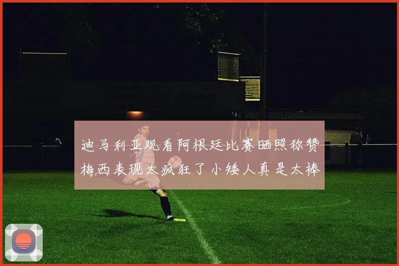 迪马利亚观看阿根廷比赛晒照称赞梅西表现太疯狂了小矮人真是太棒了