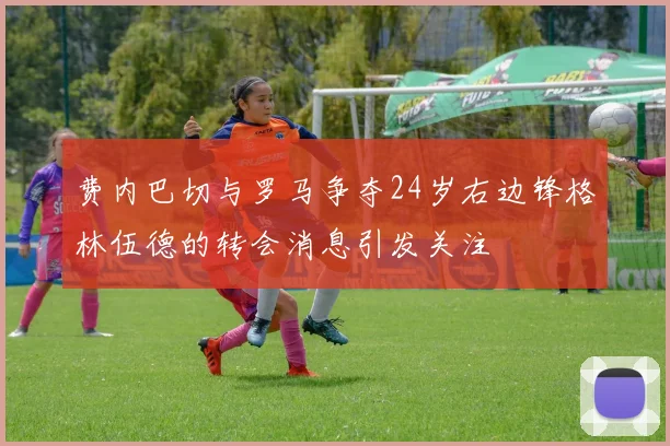 费内巴切与罗马争夺24岁右边锋格林伍德的转会消息引发关注