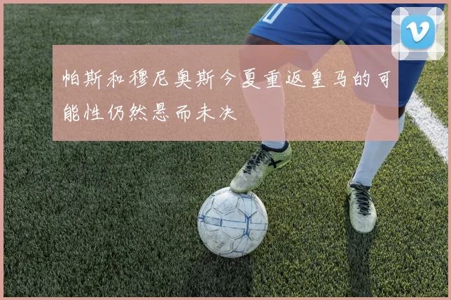 帕斯和穆尼奥斯今夏重返皇马的可能性仍然悬而未决