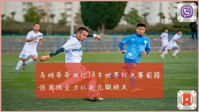 乌姆蒂蒂回忆18年世界杯决赛前膝伤困扰全力以赴无暇顾及