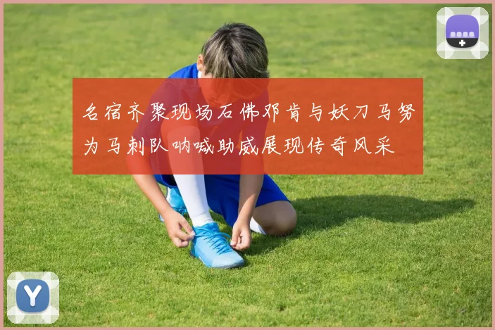 名宿齐聚现场石佛邓肯与妖刀马努为马刺队呐喊助威展现传奇风采