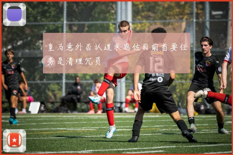 皇马意外否认追求恩佐目前首要任务是清理冗员
